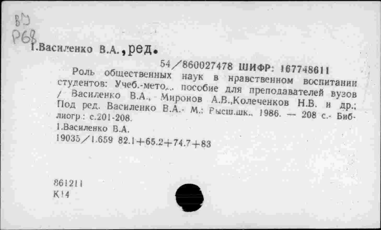 ﻿
•Василенко В.А.,реД.
Роль общественныУн^к27.,478 ШИФ₽: 1677486,1 студентов: Учеб.-мето,. пособие Н₽авственном воспитании / Василенко В.А Миронов А р\” преподавателей вузов п»д и. Вас„лен1(0 йг«	™ ” др-;
лиогр: с.201-208.	ысш.шк.. 1986. — 208 с,- Биб-
1.Василенко В.А.
19035/1.659 82.1+65.2+74.7 + 83
«61211
К14